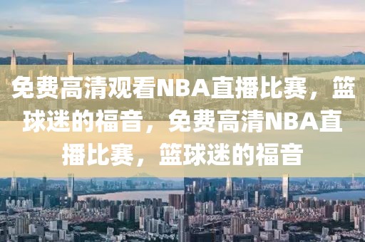 免费高清观看NBA直播比赛，篮球迷的福音，免费高清NBA直播比赛，篮球迷的福音