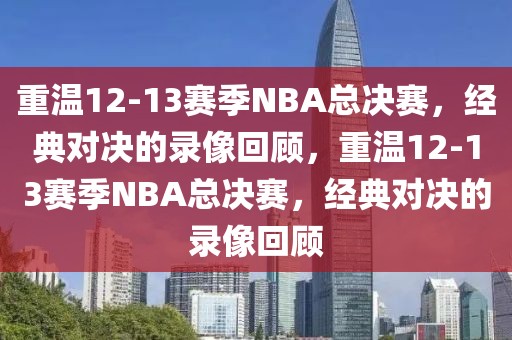 重温12-13赛季NBA总决赛，经典对决的录像回顾，重温12-13赛季NBA总决赛，经典对决的录像回顾