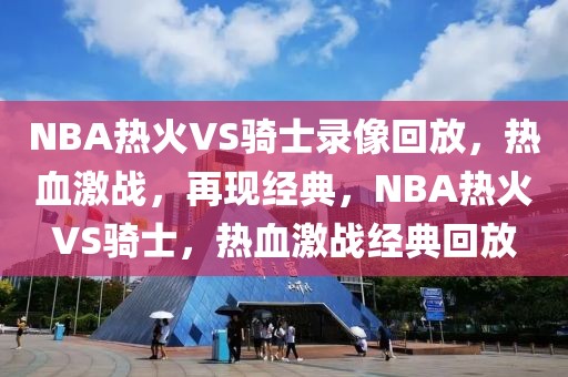 NBA热火VS骑士录像回放，热血激战，再现经典，NBA热火VS骑士，热血激战经典回放