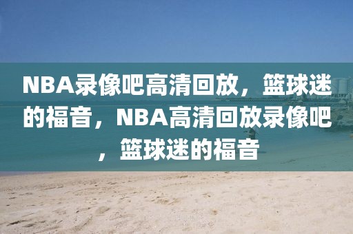 NBA录像吧高清回放，篮球迷的福音，NBA高清回放录像吧，篮球迷的福音