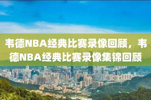 韦德NBA经典比赛录像回顾，韦德NBA经典比赛录像集锦回顾