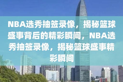 NBA选秀抽签录像，揭秘篮球盛事背后的精彩瞬间，NBA选秀抽签录像，揭秘篮球盛事精彩瞬间