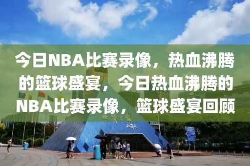 今日NBA比赛录像，热血沸腾的篮球盛宴，今日热血沸腾的NBA比赛录像，篮球盛宴回顾