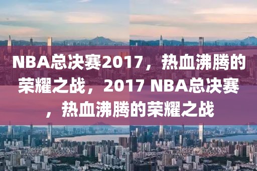 NBA总决赛2017，热血沸腾的荣耀之战，2017 NBA总决赛，热血沸腾的荣耀之战