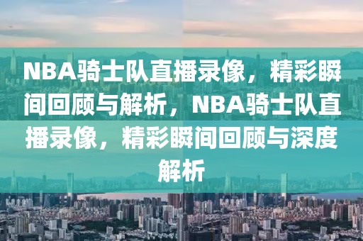 NBA骑士队直播录像，精彩瞬间回顾与解析，NBA骑士队直播录像，精彩瞬间回顾与深度解析