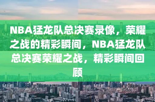 NBA猛龙队总决赛录像，荣耀之战的精彩瞬间，NBA猛龙队总决赛荣耀之战，精彩瞬间回顾