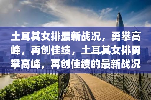 土耳其女排最新战况，勇攀高峰，再创佳绩，土耳其女排勇攀高峰，再创佳绩的最新战况