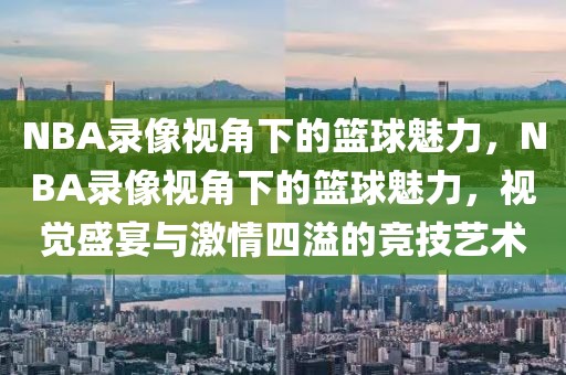 NBA录像视角下的篮球魅力，NBA录像视角下的篮球魅力，视觉盛宴与激情四溢的竞技艺术