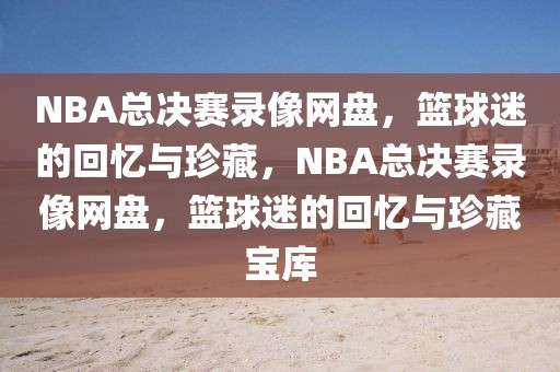 NBA总决赛录像网盘，篮球迷的回忆与珍藏，NBA总决赛录像网盘，篮球迷的回忆与珍藏宝库