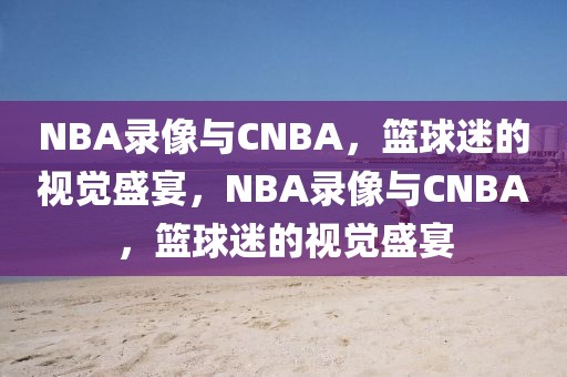 NBA录像与CNBA，篮球迷的视觉盛宴，NBA录像与CNBA，篮球迷的视觉盛宴