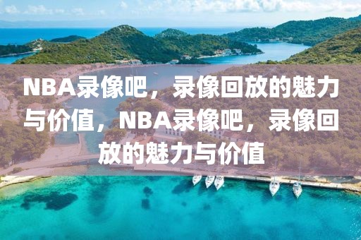 NBA录像吧，录像回放的魅力与价值，NBA录像吧，录像回放的魅力与价值