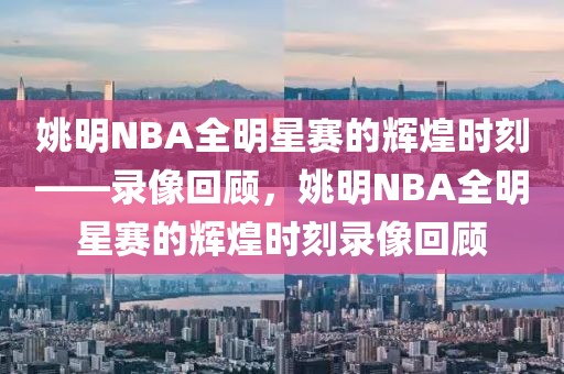 姚明NBA全明星赛的辉煌时刻——录像回顾，姚明NBA全明星赛的辉煌时刻录像回顾