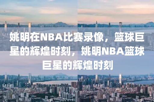 姚明在NBA比赛录像，篮球巨星的辉煌时刻，姚明NBA篮球巨星的辉煌时刻