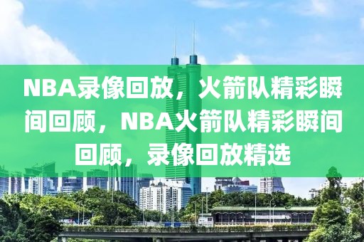 NBA录像回放，火箭队精彩瞬间回顾，NBA火箭队精彩瞬间回顾，录像回放精选