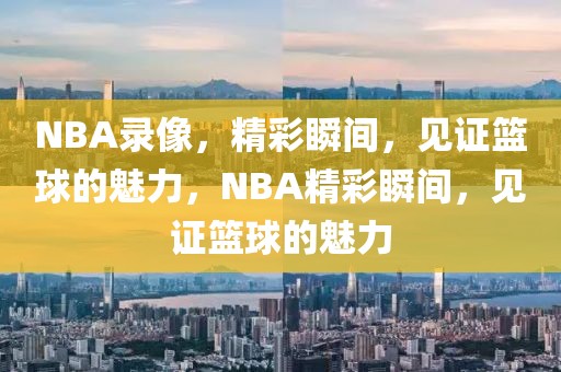 NBA录像，精彩瞬间，见证篮球的魅力，NBA精彩瞬间，见证篮球的魅力