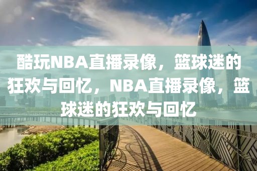 酷玩NBA直播录像，篮球迷的狂欢与回忆，NBA直播录像，篮球迷的狂欢与回忆