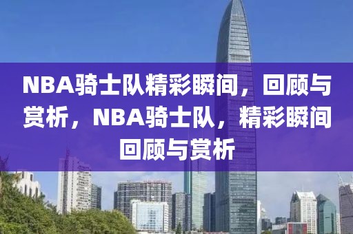 NBA骑士队精彩瞬间，回顾与赏析，NBA骑士队，精彩瞬间回顾与赏析