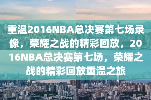 重温2016NBA总决赛第七场录像，荣耀之战的精彩回放，2016NBA总决赛第七场，荣耀之战的精彩回放重温之旅