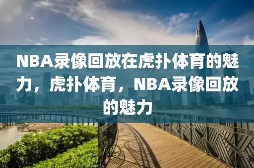 NBA录像回放在虎扑体育的魅力，虎扑体育，NBA录像回放的魅力