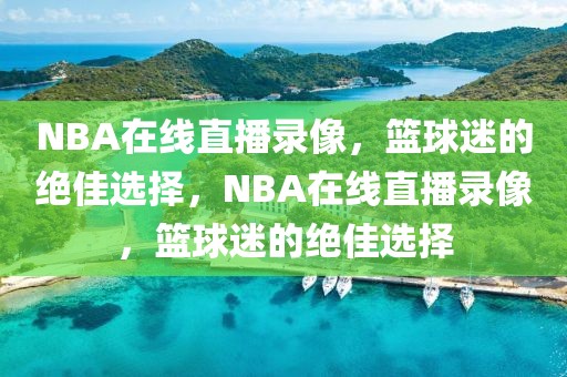 NBA在线直播录像，篮球迷的绝佳选择，NBA在线直播录像，篮球迷的绝佳选择