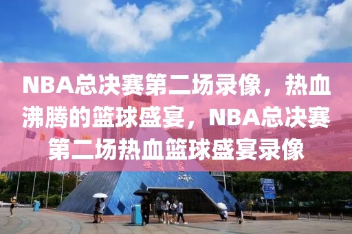 NBA总决赛第二场录像，热血沸腾的篮球盛宴，NBA总决赛第二场热血篮球盛宴录像