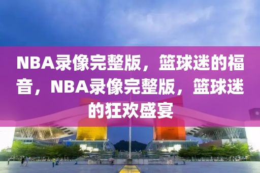 NBA录像完整版，篮球迷的福音，NBA录像完整版，篮球迷的狂欢盛宴