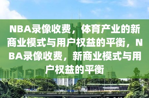 NBA录像收费，体育产业的新商业模式与用户权益的平衡，NBA录像收费，新商业模式与用户权益的平衡