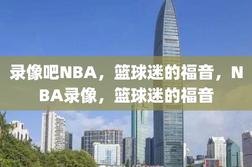 录像吧NBA，篮球迷的福音，NBA录像，篮球迷的福音