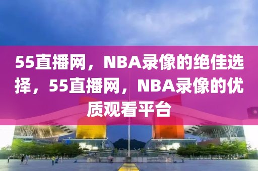 55直播网，NBA录像的绝佳选择，55直播网，NBA录像的优质观看平台