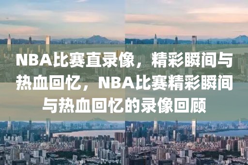 NBA比赛直录像，精彩瞬间与热血回忆，NBA比赛精彩瞬间与热血回忆的录像回顾