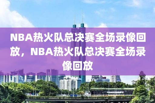 NBA热火队总决赛全场录像回放，NBA热火队总决赛全场录像回放