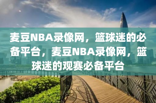 麦豆NBA录像网，篮球迷的必备平台，麦豆NBA录像网，篮球迷的观赛必备平台