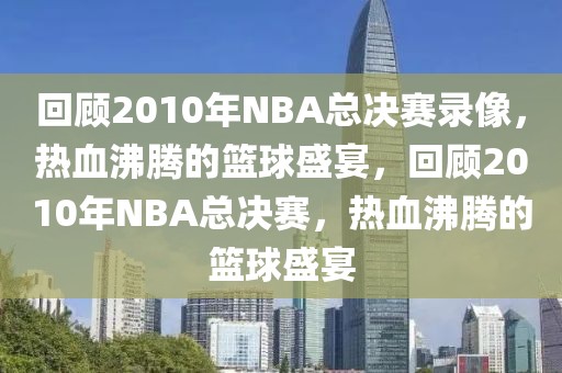 回顾2010年NBA总决赛录像，热血沸腾的篮球盛宴，回顾2010年NBA总决赛，热血沸腾的篮球盛宴