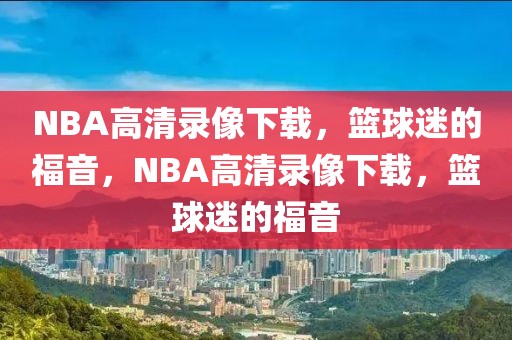 NBA高清录像下载，篮球迷的福音，NBA高清录像下载，篮球迷的福音