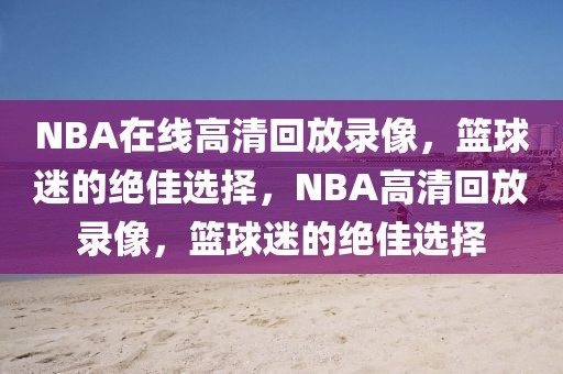 NBA在线高清回放录像，篮球迷的绝佳选择，NBA高清回放录像，篮球迷的绝佳选择