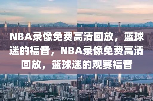 NBA录像免费高清回放，篮球迷的福音，NBA录像免费高清回放，篮球迷的观赛福音