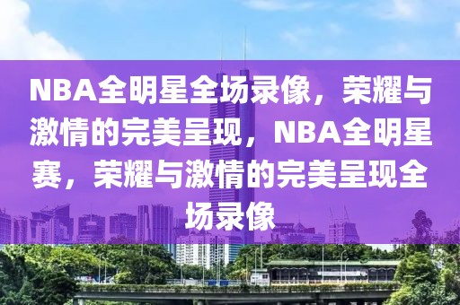 NBA全明星全场录像，荣耀与激情的完美呈现，NBA全明星赛，荣耀与激情的完美呈现全场录像