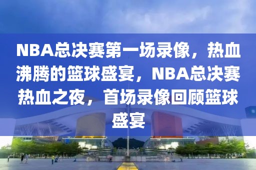 NBA总决赛第一场录像，热血沸腾的篮球盛宴，NBA总决赛热血之夜，首场录像回顾篮球盛宴