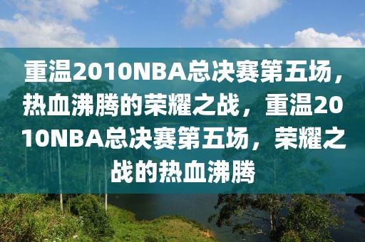 重温2010NBA总决赛第五场，热血沸腾的荣耀之战，重温2010NBA总决赛第五场，荣耀之战的热血沸腾