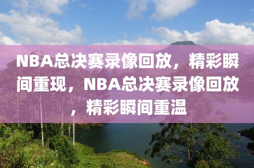 NBA总决赛录像回放，精彩瞬间重现，NBA总决赛录像回放，精彩瞬间重温