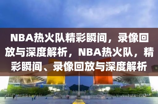 NBA热火队精彩瞬间，录像回放与深度解析，NBA热火队，精彩瞬间、录像回放与深度解析