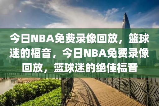 今日NBA免费录像回放，篮球迷的福音，今日NBA免费录像回放，篮球迷的绝佳福音