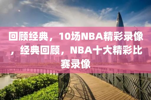 回顾经典，10场NBA精彩录像，经典回顾，NBA十大精彩比赛录像