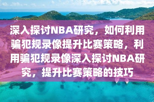 深入探讨NBA研究，如何利用骗犯规录像提升比赛策略，利用骗犯规录像深入探讨NBA研究，提升比赛策略的技巧