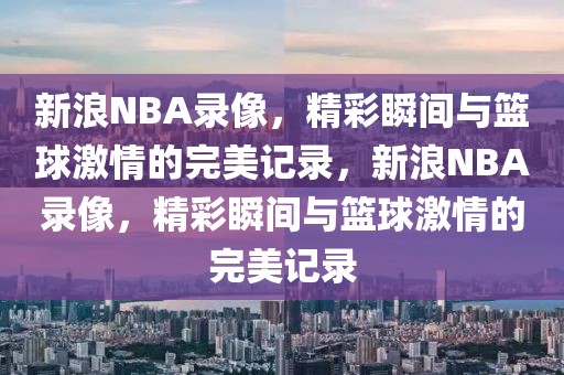 新浪NBA录像，精彩瞬间与篮球激情的完美记录，新浪NBA录像，精彩瞬间与篮球激情的完美记录