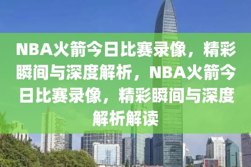 NBA火箭今日比赛录像，精彩瞬间与深度解析，NBA火箭今日比赛录像，精彩瞬间与深度解析解读