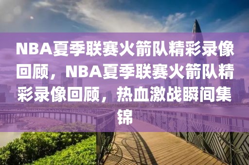 NBA夏季联赛火箭队精彩录像回顾，NBA夏季联赛火箭队精彩录像回顾，热血激战瞬间集锦