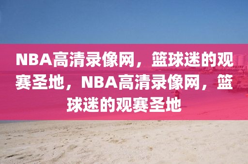 NBA高清录像网，篮球迷的观赛圣地，NBA高清录像网，篮球迷的观赛圣地