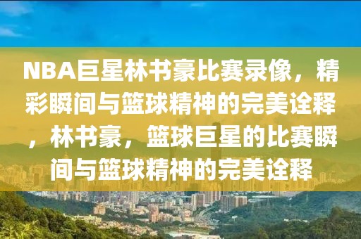 NBA巨星林书豪比赛录像，精彩瞬间与篮球精神的完美诠释，林书豪，篮球巨星的比赛瞬间与篮球精神的完美诠释