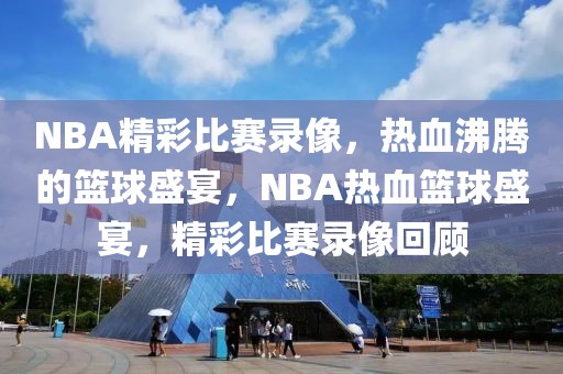 NBA精彩比赛录像，热血沸腾的篮球盛宴，NBA热血篮球盛宴，精彩比赛录像回顾